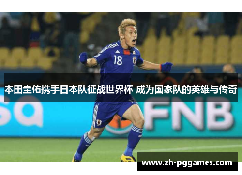 本田圭佑携手日本队征战世界杯 成为国家队的英雄与传奇