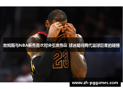 詹姆斯与NBA新秀首次对决引发热议 球迷期待两代篮球巨星的碰撞