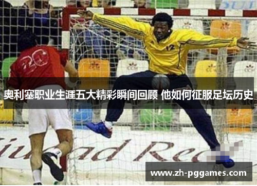 奥利塞职业生涯五大精彩瞬间回顾 他如何征服足坛历史