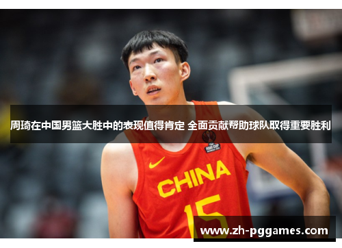 周琦在中国男篮大胜中的表现值得肯定 全面贡献帮助球队取得重要胜利