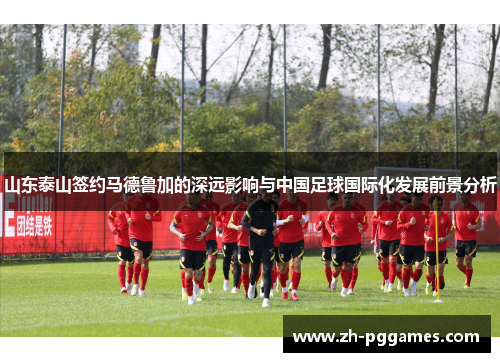 山东泰山签约马德鲁加的深远影响与中国足球国际化发展前景分析