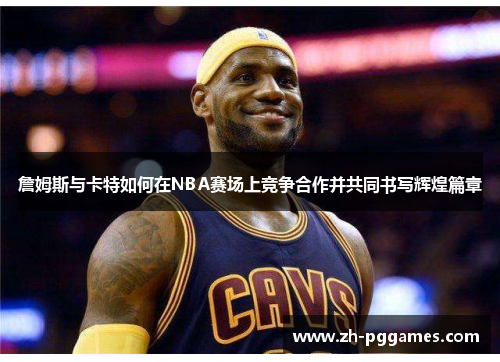 詹姆斯与卡特如何在NBA赛场上竞争合作并共同书写辉煌篇章