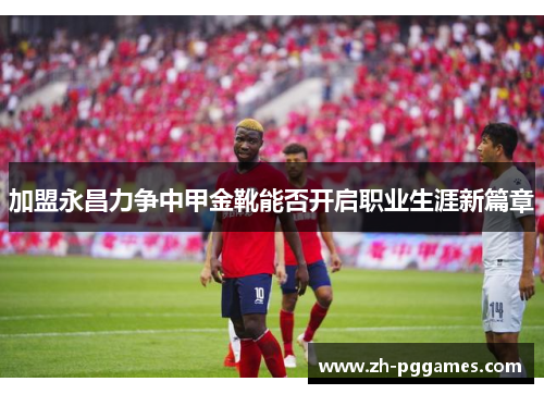加盟永昌力争中甲金靴能否开启职业生涯新篇章