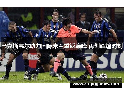 马克斯韦尔助力国际米兰重返巅峰 再创辉煌时刻 马克斯韦尔助力国际米兰重返巅峰 再创辉煌时刻