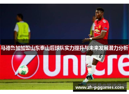 马德鲁加加盟山东泰山后球队实力提升与未来发展潜力分析 马德鲁加加盟山东泰山后球队实力提升与未来发展潜力分析