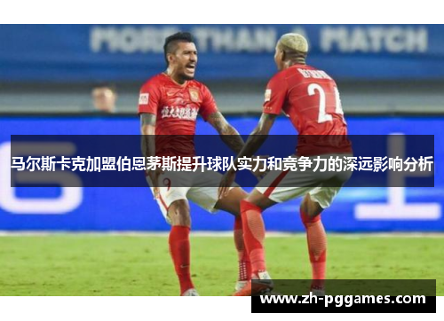 马尔斯卡克加盟伯恩茅斯提升球队实力和竞争力的深远影响分析 马尔斯卡克加盟伯恩茅斯提升球队实力和竞争力的深远影响分析