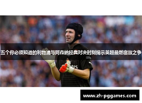 五个你必须知道的利物浦与阿森纳经典对决时刻揭示英超最燃宿敌之争 五个你必须知道的利物浦与阿森纳经典对决时刻揭示英超最燃宿敌之争