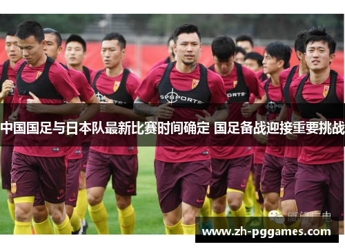 中国国足与日本队最新比赛时间确定 国足备战迎接重要挑战