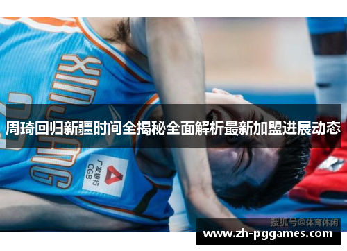 周琦回归新疆时间全揭秘全面解析最新加盟进展动态 周琦回归新疆时间全揭秘全面解析最新加盟进展动态