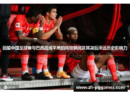 回望中国足球曾与巴西战成平局的辉煌瞬间及其背后深远历史影响力