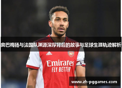 奥巴梅扬与法国队渊源深厚背后的故事与足球生涯轨迹解析 奥巴梅扬与法国队渊源深厚背后的故事与足球生涯轨迹解析