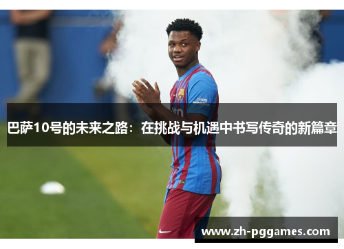 巴萨10号的未来之路:在挑战与机遇中书写传奇的新篇章 巴萨10号的未来之路:在挑战与机遇中书写传奇的新篇章