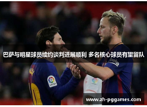 巴萨与明星球员续约谈判进展顺利 多名核心球员有望留队 巴萨与明星球员续约谈判进展顺利 多名核心球员有望留队