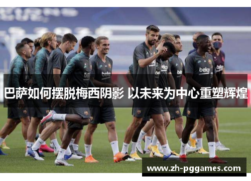 巴萨如何摆脱梅西阴影 以未来为中心重塑辉煌