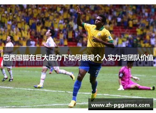巴西国脚在巨大压力下如何展现个人实力与团队价值