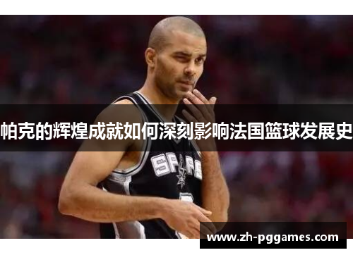 帕克的辉煌成就如何深刻影响法国篮球发展史