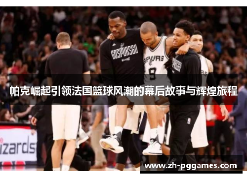 帕克崛起引领法国篮球风潮的幕后故事与辉煌旅程
