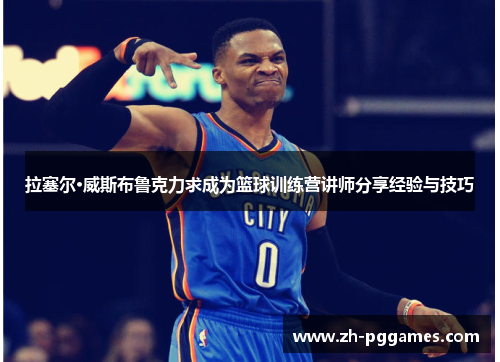 拉塞尔·威斯布鲁克力求成为篮球训练营讲师分享经验与技巧